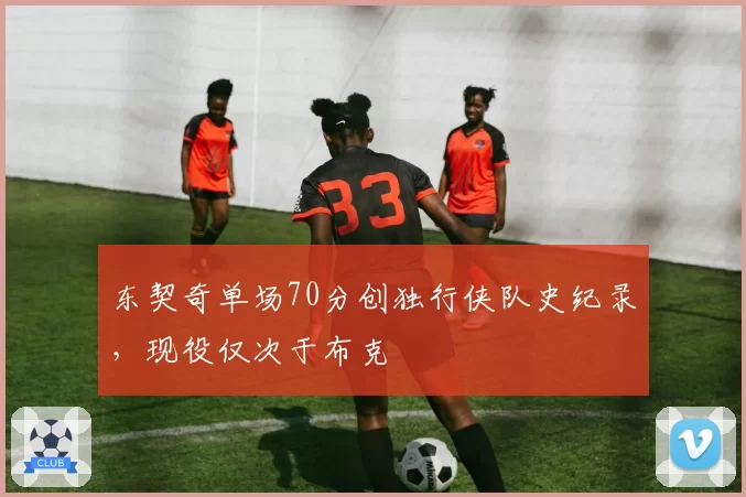 东契奇单场70分创独行侠队史纪录,现役仅次于布克