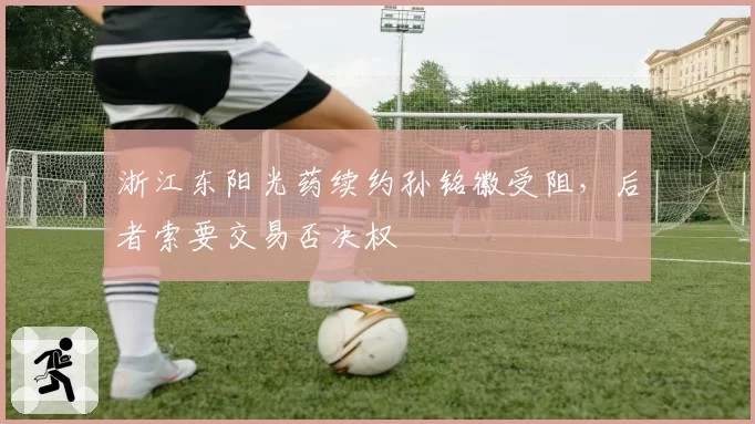 浙江东阳光药续约孙铭徽受阻，后者索要交易否决权