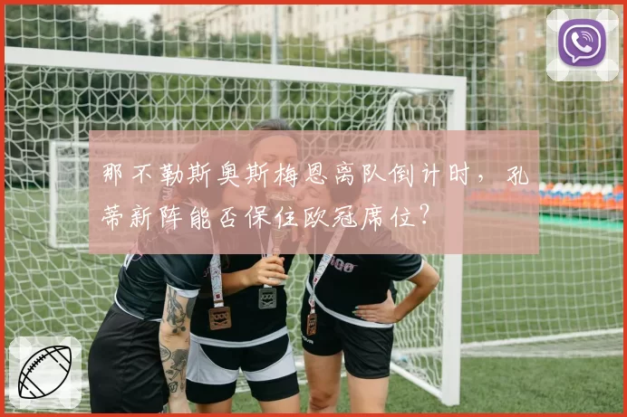 那不勒斯奥斯梅恩离队倒计时，孔蒂新阵能否保住欧冠席位？