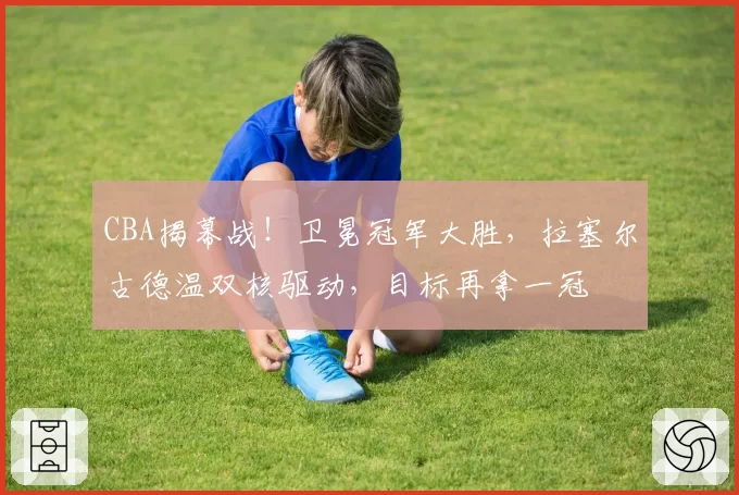 CBA揭幕战!卫冕冠军大胜,拉塞尔古德温双核驱动,目标再拿一冠