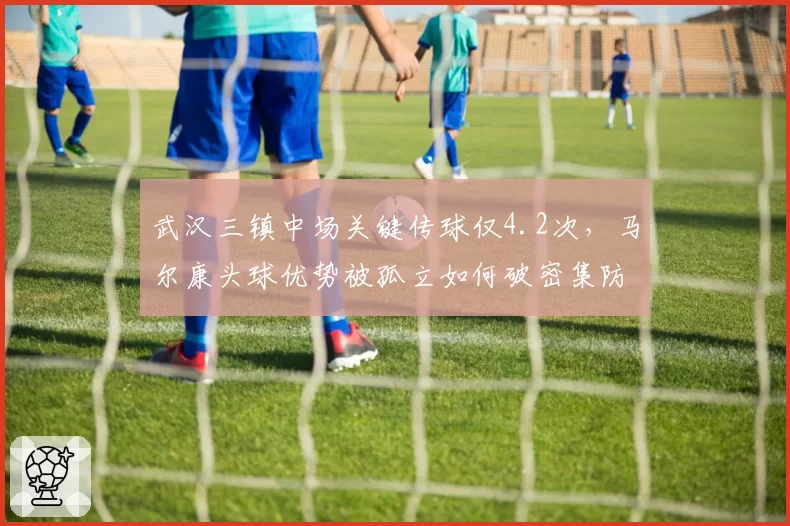 武汉三镇中场关键传球仅4.2次,马尔康头球优势被孤立如何破密集防守?