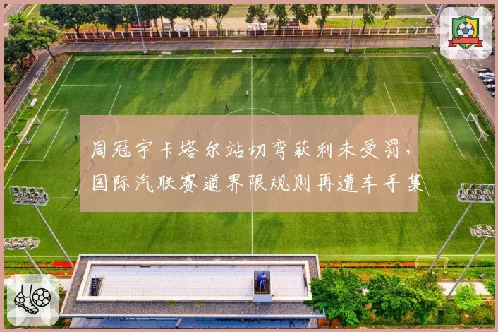 周冠宇卡塔尔站切弯获利未受罚,国际汽联赛道界限规则再遭车手集体炮轰