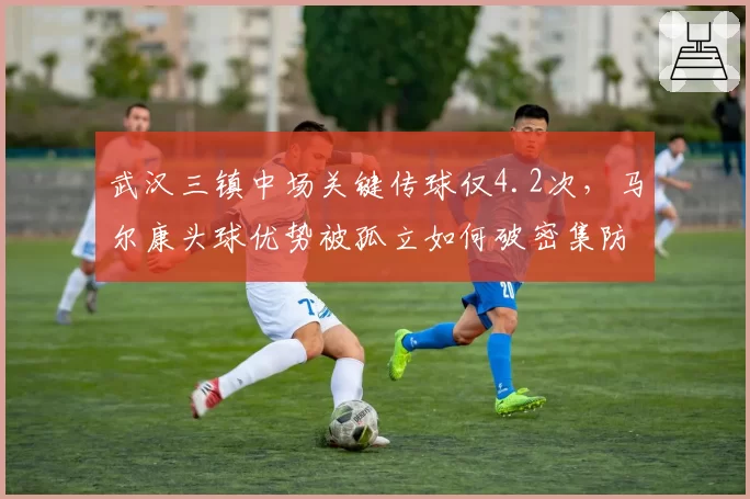 武汉三镇中场关键传球仅4.2次，马尔康头球优势被孤立如何破密集防守？