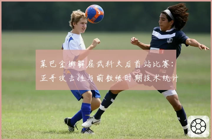 莱巴金娜解雇武科夫后首站比赛：正手攻击性与前教练时期技术统计对比