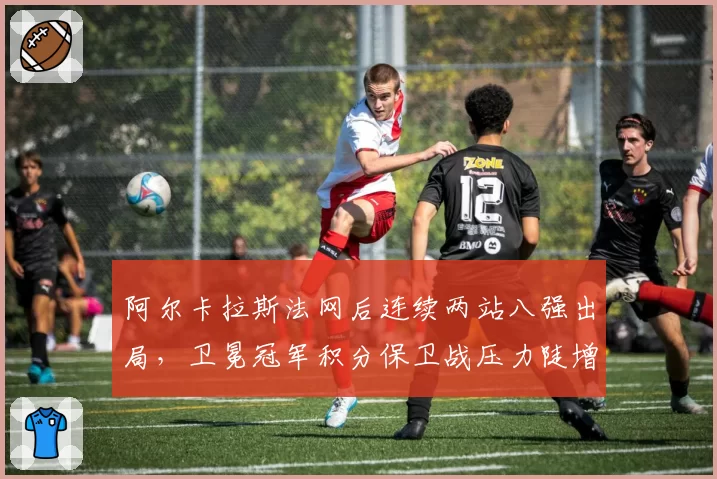阿尔卡拉斯法网后连续两站八强出局,卫冕冠军积分保卫战压力陡增
