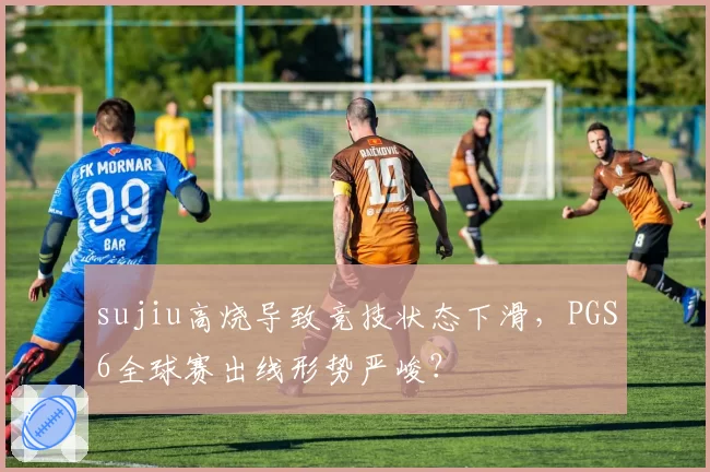 sujiu高烧导致竞技状态下滑，PGS6全球赛出线形势严峻？