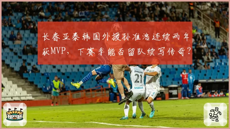 长春亚泰韩国外援孙准浩连续两年获MVP,下赛季能否留队续写传奇?