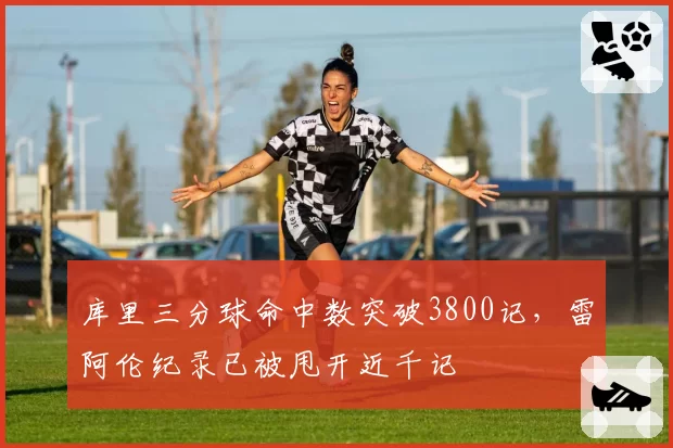 库里三分球命中数突破3800记,雷阿伦纪录已被甩开近千记