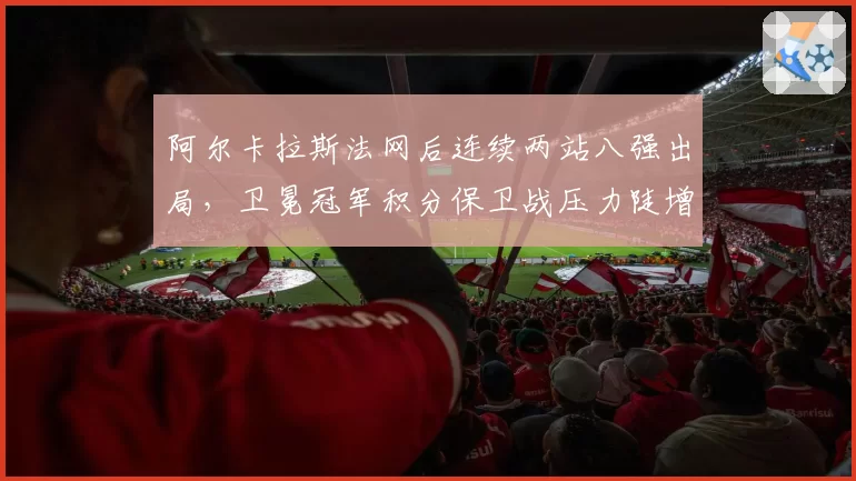 阿尔卡拉斯法网后连续两站八强出局,卫冕冠军积分保卫战压力陡增