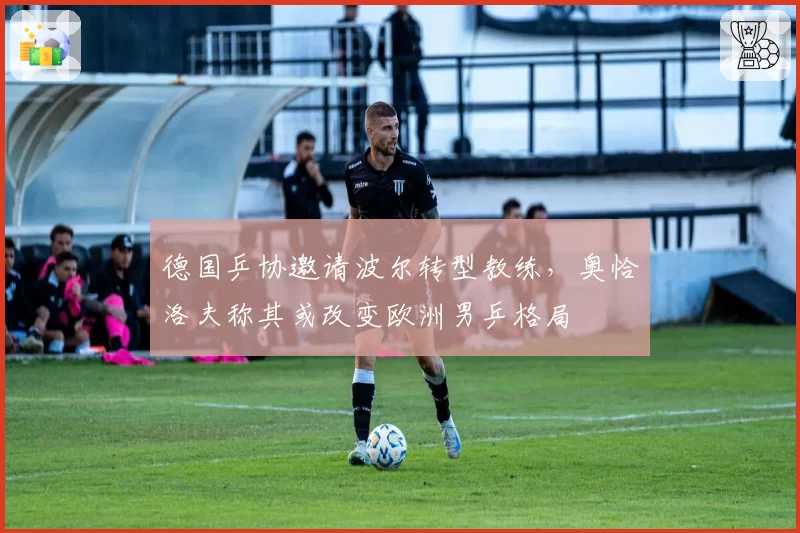 德国乒协邀请波尔转型教练,奥恰洛夫称其或改变欧洲男乒格局