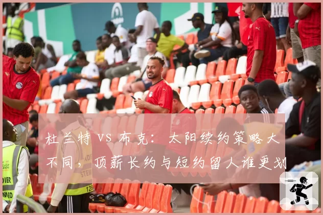 杜兰特 vs 布克:太阳续约策略大不同,顶薪长约与短约留人谁更划算?