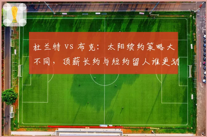 杜兰特 vs 布克:太阳续约策略大不同,顶薪长约与短约留人谁更划算?
