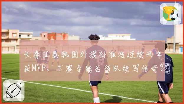 长春亚泰韩国外援孙准浩连续两年获MVP，下赛季能否留队续写传奇？