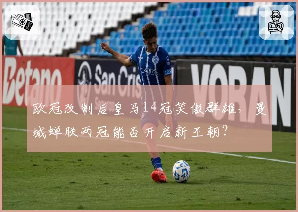 欧冠改制后皇马14冠笑傲群雄,曼城蝉联两冠能否开启新王朝?