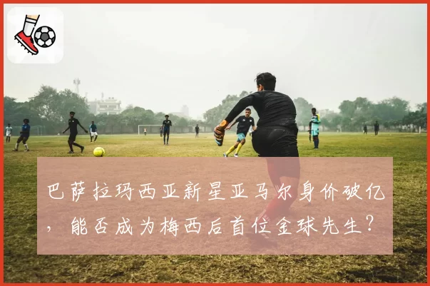 巴萨拉玛西亚新星亚马尔身价破亿，能否成为梅西后首位金球先生？
