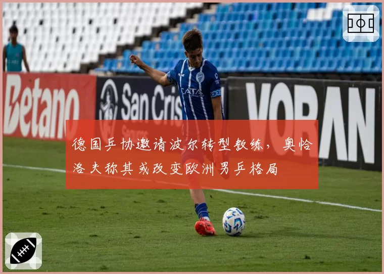 德国乒协邀请波尔转型教练,奥恰洛夫称其或改变欧洲男乒格局
