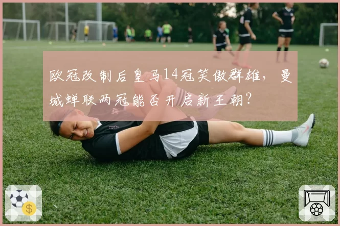 欧冠改制后皇马14冠笑傲群雄,曼城蝉联两冠能否开启新王朝?