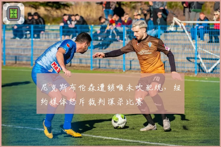 尼克斯布伦森遭锁喉未吹犯规，纽约媒体怒斥裁判谋杀比赛