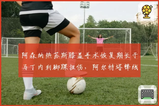 阿森纳热苏斯膝盖手术恢复期长于马丁内利脚踝扭伤,阿尔特塔锋线选择时间差