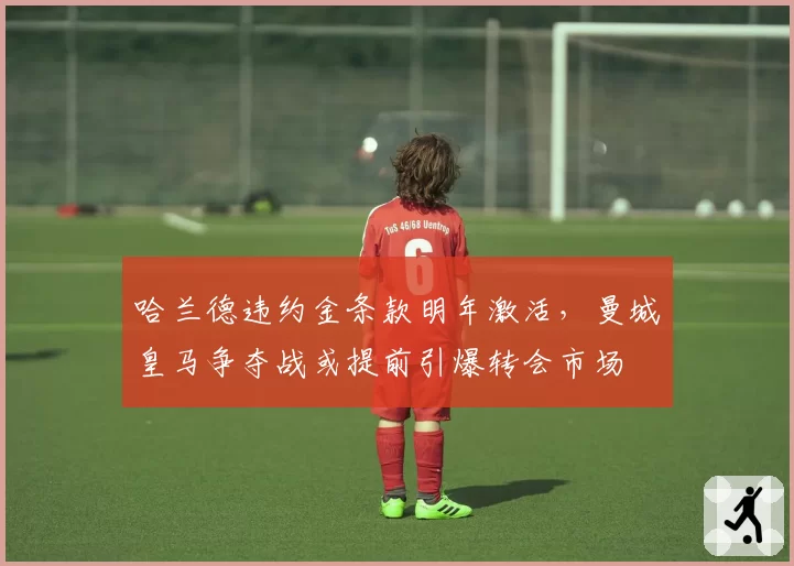 哈兰德违约金条款明年激活，曼城皇马争夺战或提前引爆转会市场
