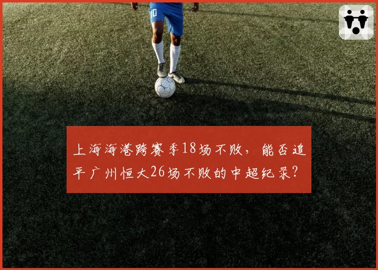 上海海港跨赛季18场不败，能否追平广州恒大26场不败的中超纪录？