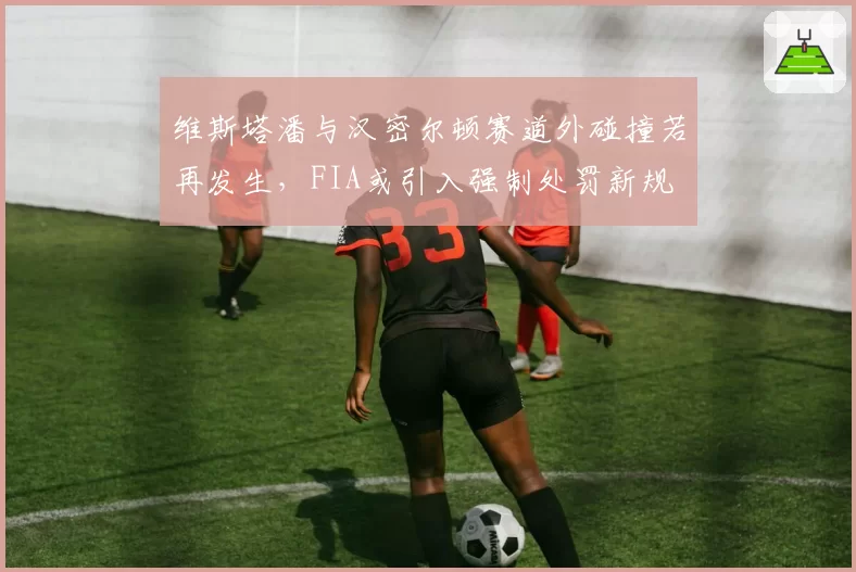 维斯塔潘与汉密尔顿赛道外碰撞若再发生,FIA或引入强制处罚新规