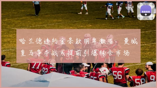 哈兰德违约金条款明年激活,曼城皇马争夺战或提前引爆转会市场