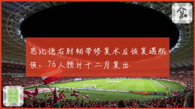 恩比德右肘韧带修复术后恢复遇瓶颈，76人预计十二月复出