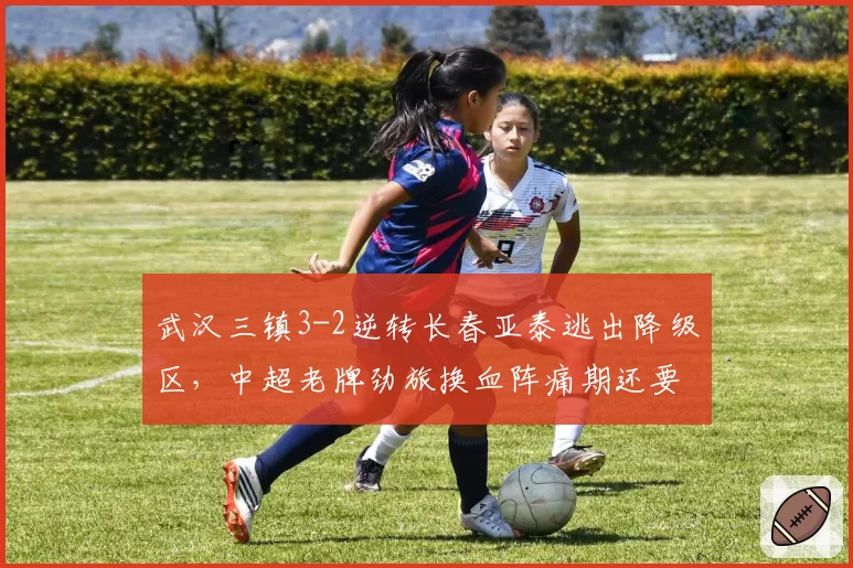 武汉三镇3-2逆转长春亚泰逃出降级区，中超老牌劲旅换血阵痛期还要熬多久？
